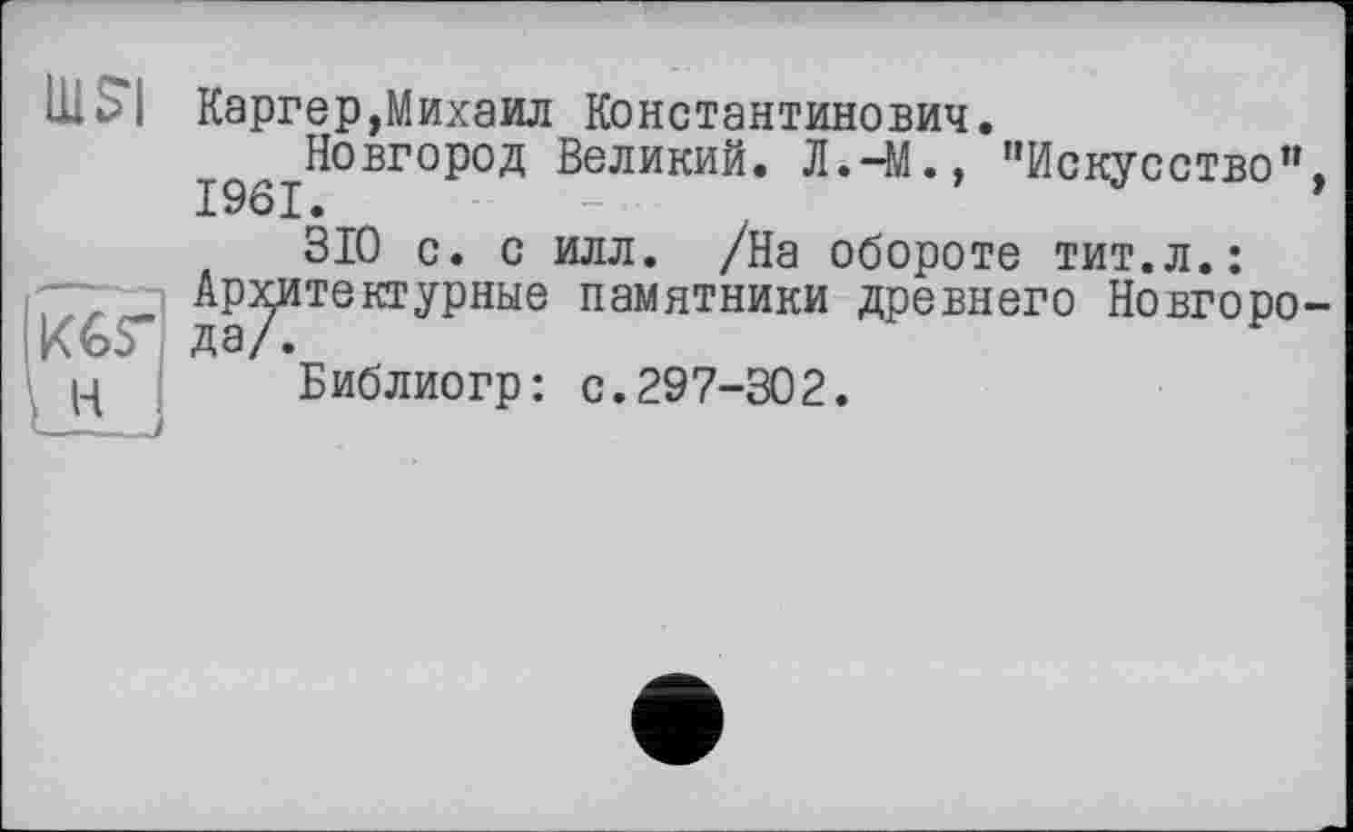 ﻿nisi
Ікіг
\ H
l—---
Каргер,Михаил Константинович.
^^Новгород Великий. Л.-М., "Искусство”,
310 с. с илл. /На обороте тит.л.:
Архитектурные памятники древнего Новгоро-Библиогр: с.297-302.